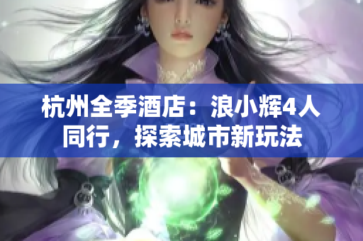杭州全季酒店：浪小輝4人同行，探索城市新玩法