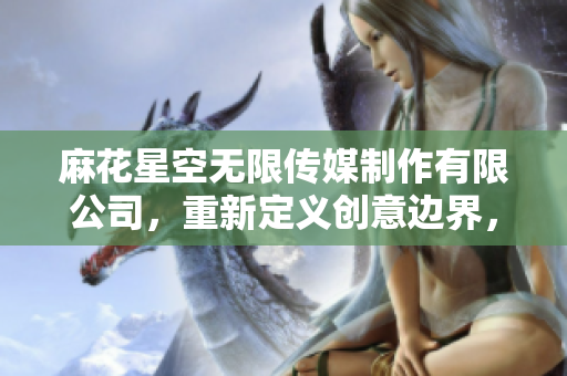 麻花星空無(wú)限傳媒制作有限公司，重新定義創(chuàng)意邊界，翱翔娛樂(lè)天空
