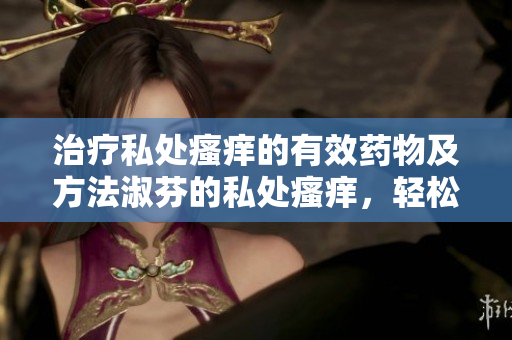 治療私處瘙癢的有效藥物及方法淑芬的私處瘙癢，輕松告別！