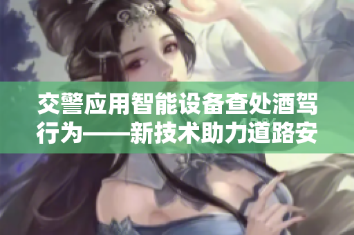 交警應(yīng)用智能設(shè)備查處酒駕行為——新技術(shù)助力道路安全 交警應(yīng)用智能設(shè)備查處酒駕行為——新技術(shù)助力道路安全
