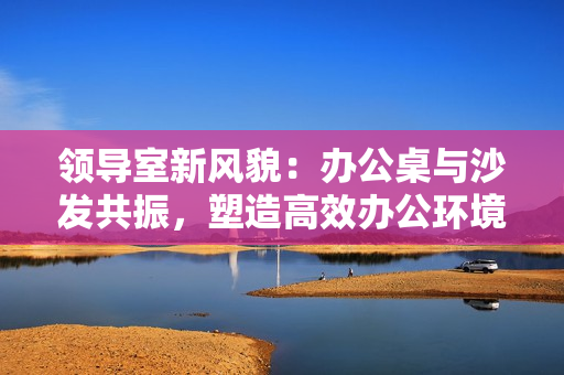 領(lǐng)導(dǎo)室新風(fēng)貌:辦公桌與沙發(fā)共振,塑造高效辦公環(huán)境 領(lǐng)導(dǎo)室新風(fēng)貌:辦公桌與沙發(fā)共振,塑造高效辦公環(huán)境