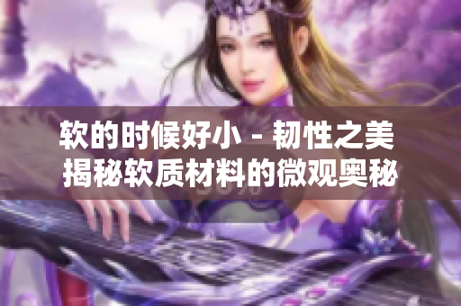 軟的時候好小 - 韌性之美 揭秘軟質(zhì)材料的微觀奧秘