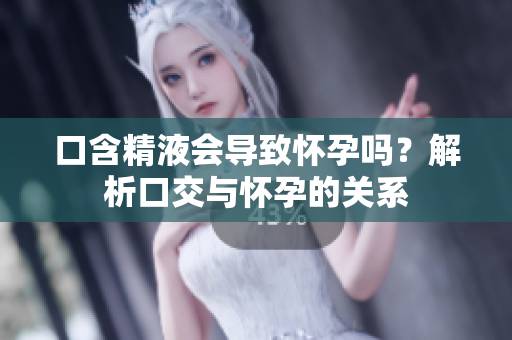 口含精液會導(dǎo)致懷孕嗎？解析口交與懷孕的關(guān)系