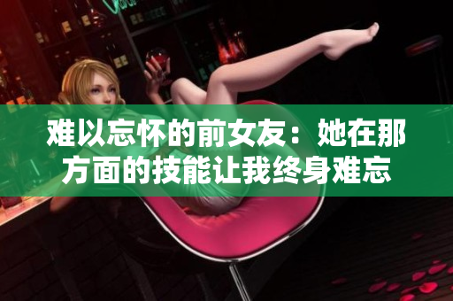 難以忘懷的前女友：她在那方面的技能讓我終身難忘