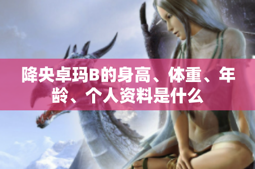 降央卓瑪B的身高、體重、年齡、個人資料是什么