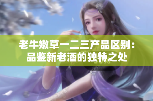 老牛嫩草一二三產(chǎn)品區(qū)別:品鑒新老酒的獨(dú)特之處 老牛嫩草一二三產(chǎn)品區(qū)別:品鑒新老酒的獨(dú)特之處