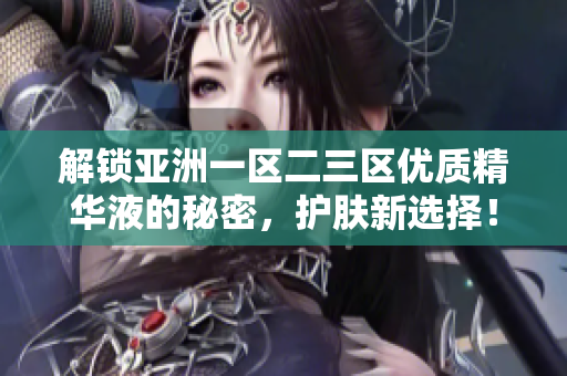 解鎖亞洲一區(qū)二三區(qū)優(yōu)質(zhì)精華液的秘密,護(hù)膚新選擇! 解鎖亞洲一區(qū)二三區(qū)優(yōu)質(zhì)精華液的秘密,護(hù)膚新選擇!