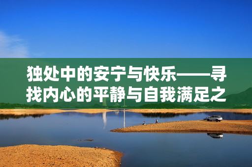 獨處中的安寧與快樂——尋找內(nèi)心的平靜與自我滿足之道 獨處中的安寧與快樂——尋找內(nèi)心的平靜與自我滿足之道