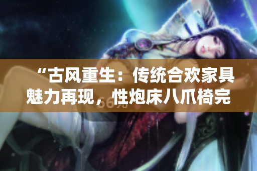 “古風(fēng)重生:傳統(tǒng)合歡家具魅力再現(xiàn),性炮床八爪椅完美結(jié)合煥發(fā)新生” “古風(fēng)重生:傳統(tǒng)合歡家具魅力再現(xiàn),性炮床八爪椅完美結(jié)合煥發(fā)新生”