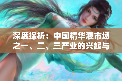 深度探析:中國精華液市場之一、二、三產(chǎn)業(yè)的興起與演變 深度探析:中國精華液市場之一、二、三產(chǎn)業(yè)的興起與演變