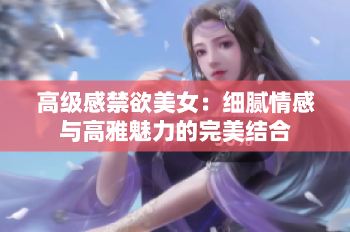 高級(jí)感禁欲美女：細(xì)膩情感與高雅魅力的完美結(jié)合