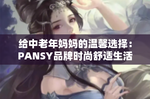 給中老年媽媽的溫馨選擇：PANSY品牌時(shí)尚舒適生活服飾推薦