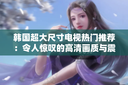 韓國(guó)超大尺寸電視熱門(mén)推薦：令人驚嘆的高清畫(huà)質(zhì)與震撼音效