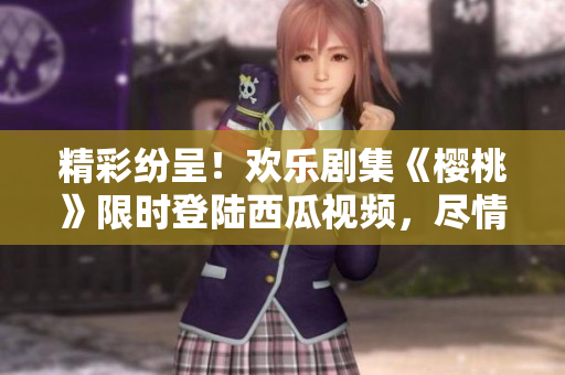 精彩紛呈！歡樂(lè)劇集《櫻桃》限時(shí)登陸西瓜視頻，盡情暢觀吧！