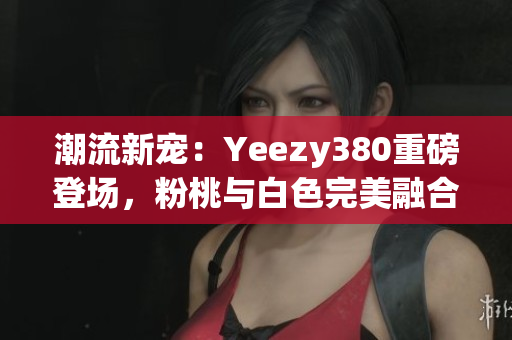 潮流新寵：Yeezy380重磅登場(chǎng)，粉桃與白色完美融合！