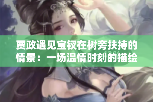 賈政遇見寶釵在樹旁扶持的情景:一場溫情時(shí)刻的描繪 賈政遇見寶釵在樹旁扶持的情景:一場溫情時(shí)刻的描繪