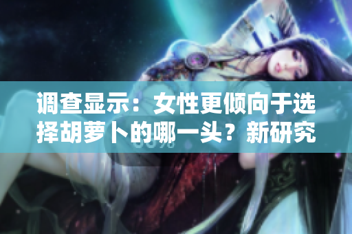 調(diào)查顯示：女性更傾向于選擇胡蘿卜的哪一頭？新研究揭示了她們的偏好