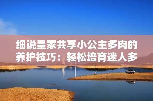 細說皇家共享小公主多肉的養(yǎng)護技巧:輕松培育迷人多肉植物 細說皇家共享小公主多肉的養(yǎng)護技巧:輕松培育迷人多肉植物