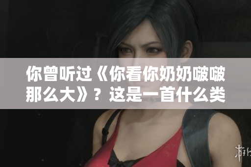 你曾聽過《你看你奶奶啵啵那么大》？這是一首什么類型的歌曲？