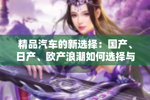 精品汽車的新選擇：國產(chǎn)、日產(chǎn)、歐產(chǎn)浪潮如何選擇與使用