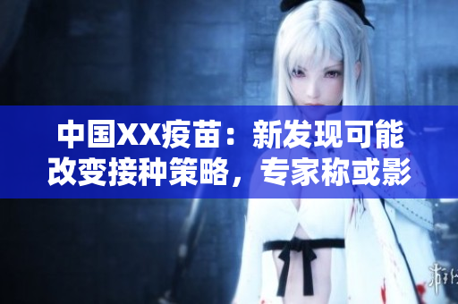 中國XX疫苗：新發(fā)現(xiàn)可能改變接種策略，專家稱或影響全球疫情