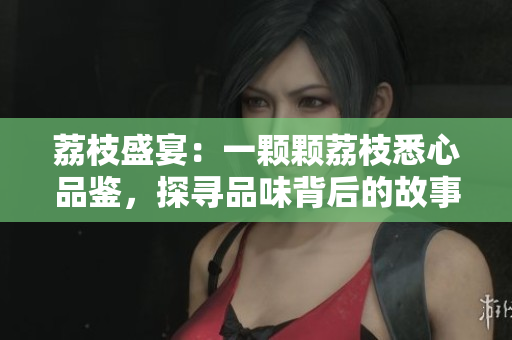 荔枝盛宴:一顆顆荔枝悉心品鑒,探尋品味背后的故事 荔枝盛宴:一顆顆荔枝悉心品鑒,探尋品味背后的故事