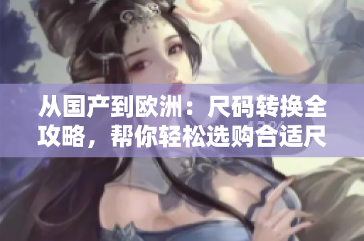 從國產(chǎn)到歐洲:尺碼轉(zhuǎn)換全攻略,幫你輕松選購合適尺碼 從國產(chǎn)到歐洲:尺碼轉(zhuǎn)換全攻略,幫你輕松選購合適尺碼