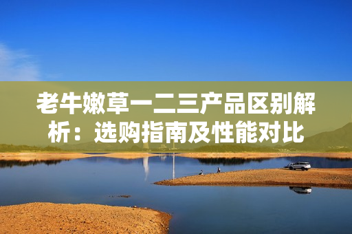 老牛嫩草一二三產(chǎn)品區(qū)別解析:選購指南及性能對比 老牛嫩草一二三產(chǎn)品區(qū)別解析:選購指南及性能對比