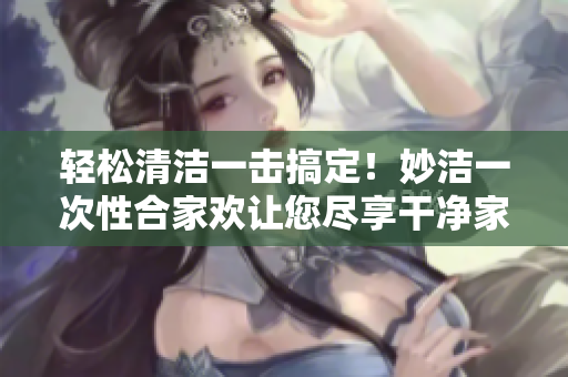 輕松清潔一擊搞定！妙潔一次性合家歡讓您盡享干凈家園
