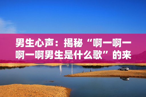 男生心聲:揭秘“啊一啊一啊一啊男生是什么歌”的來歷 男生心聲:揭秘“啊一啊一啊一啊男生是什么歌”的來歷