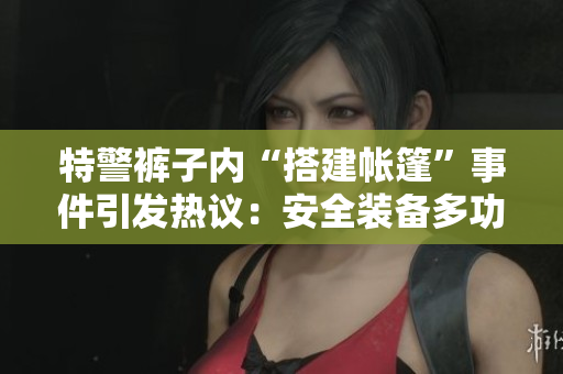 特警褲子內(nèi)“搭建帳篷”事件引發(fā)熱議：安全裝備多功能性再探究