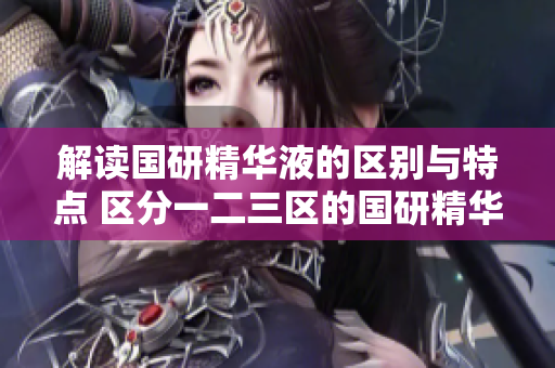 解讀國研精華液的區(qū)別與特點(diǎn) 區(qū)分一二三區(qū)的國研精華液，探尋其獨(dú)特之處
