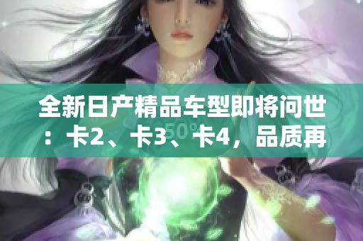 全新日產(chǎn)精品車型即將問世：卡2、卡3、卡4，品質(zhì)再升級(jí)