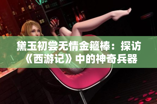 黛玉初嘗無情金箍棒：探訪《西游記》中的神奇兵器