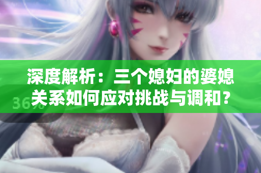 深度解析：三個媳婦的婆媳關(guān)系如何應(yīng)對挑戰(zhàn)與調(diào)和？