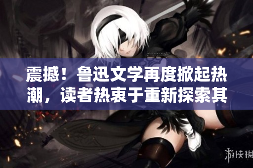 震撼！魯迅文學(xué)再度掀起熱潮，讀者熱衷于重新探索其作品