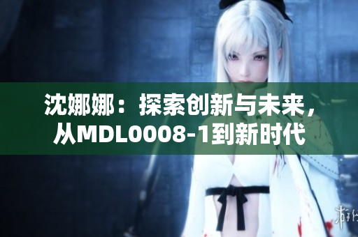 沈娜娜：探索創(chuàng)新與未來，從MDL0008-1到新時代