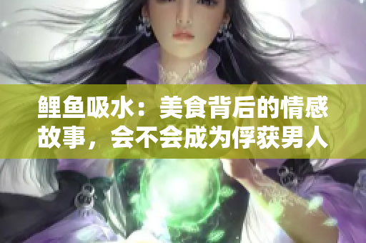 鯉魚(yú)吸水：美食背后的情感故事，會(huì)不會(huì)成為俘獲男人心的法寶？