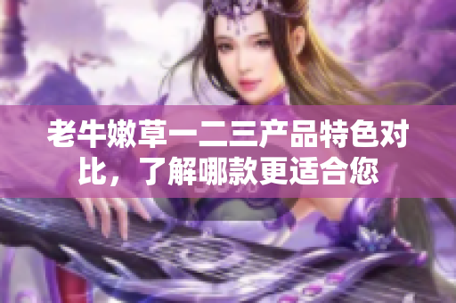 老牛嫩草一二三產(chǎn)品特色對比，了解哪款更適合您