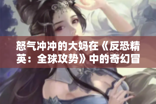 怒氣沖沖的大媽在《反恐精英：全球攻勢(shì)》中的奇幻冒險(xiǎn)