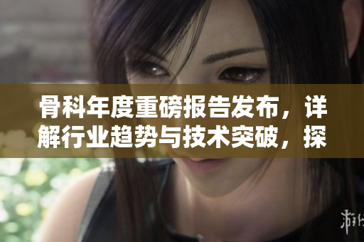 骨科年度重磅報(bào)告發(fā)布，詳解行業(yè)趨勢(shì)與技術(shù)突破，探討骨科未來(lái)發(fā)展方向