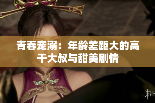 青春寵溺：年齡差距大的高干大叔與甜美劇情