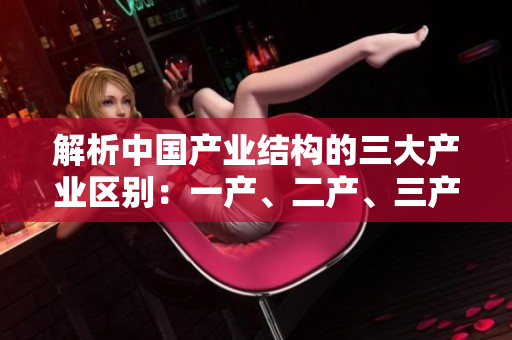 解析中國(guó)產(chǎn)業(yè)結(jié)構(gòu)的三大產(chǎn)業(yè)區(qū)別：一產(chǎn)、二產(chǎn)、三產(chǎn)的特點(diǎn)及發(fā)展路徑