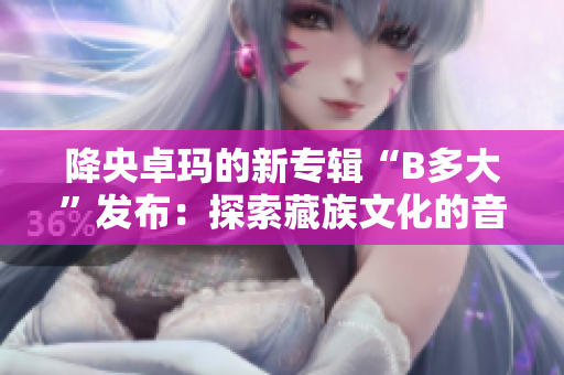 降央卓瑪?shù)男聦?zhuān)輯“B多大”發(fā)布：探索藏族文化的音樂(lè)奇跡