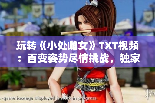 玩轉(zhuǎn)《小處雌女》TXT視頻：百變姿勢盡情挑戰(zhàn)，獨(dú)家解讀新玩法！