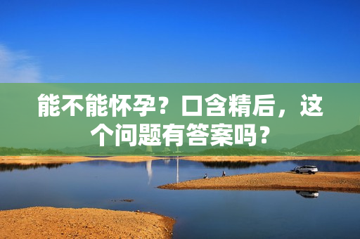 能不能懷孕？口含精后，這個問題有答案嗎？