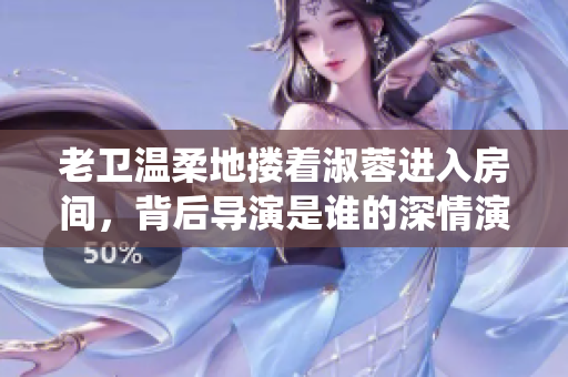 老衛(wèi)溫柔地?fù)е缛剡M入房間，背后導(dǎo)演是誰的深情演繹