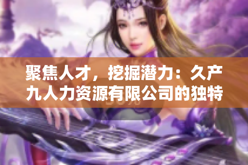 聚焦人才，挖掘潛力：久產(chǎn)九人力資源有限公司的獨(dú)特魅力與豐富底蘊(yùn)
