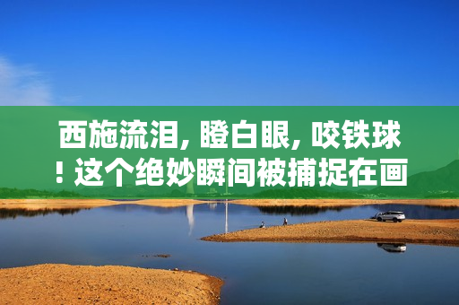 西施流淚, 瞪白眼, 咬鐵球! 這個(gè)絕妙瞬間被捕捉在畫(huà)面中!
