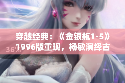 穿越經(jīng)典：《金銀瓶1-5》1996版重現(xiàn)，楊敏演繹古典文學之美